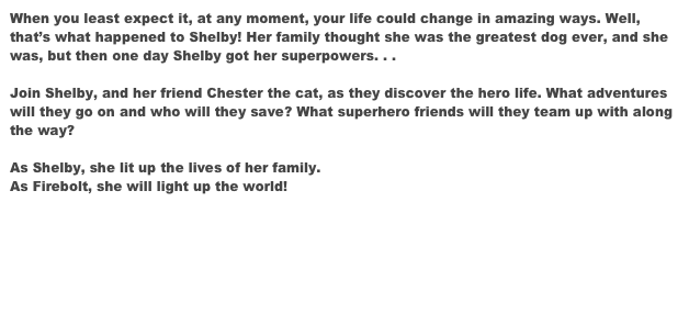 When you least expect it, at any moment, your life could change in amazing ways. Well, that’s what happened to Shelby! Her family thought she was the greatest dog ever, and she was, but then one day Shelby got her superpowers. . . 

Join Shelby, and her friend Chester the cat, as they discover the hero life. What adventures will they go on and who will they save? What superhero friends will they team up with along the way? 

As Shelby, she lit up the lives of her family. 
As Firebolt, she will light up the world!


Order Worldwide Here


